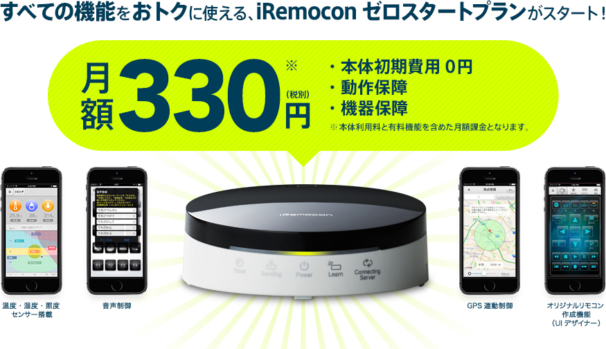 すべての機能をおトクに使える、iRemoconゼロスタートプランがスタート！ 月額330円（税別）・本体初期費用0円・動作保障・機器保障 ※ 本体利用料と有料機能を含めた月額課金となります。